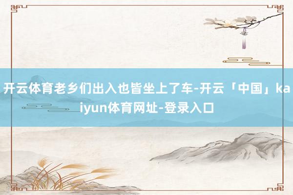 开云体育老乡们出入也皆坐上了车-开云「中国」kaiyun体育网址-登录入口