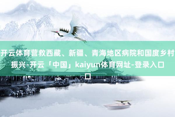 开云体育营救西藏、新疆、青海地区病院和国度乡村振兴-开云「中国」kaiyun体育网址-登录入口