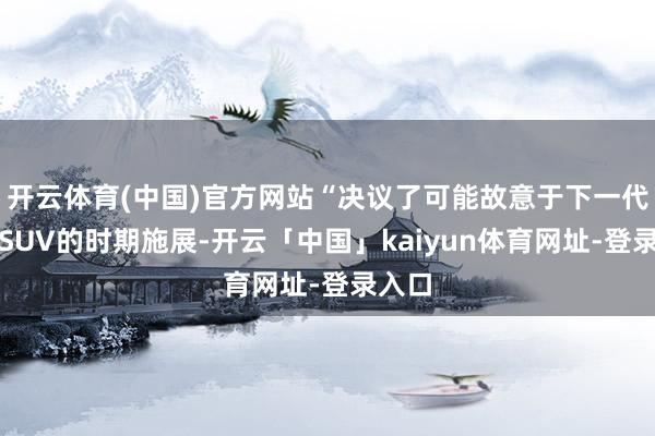 开云体育(中国)官方网站“决议了可能故意于下一代装甲SUV的时期施展-开云「中国」kaiyun体育网址-登录入口