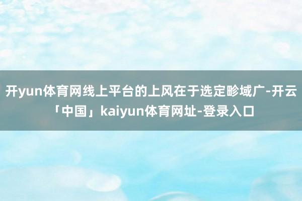开yun体育网线上平台的上风在于选定畛域广-开云「中国」kaiyun体育网址-登录入口