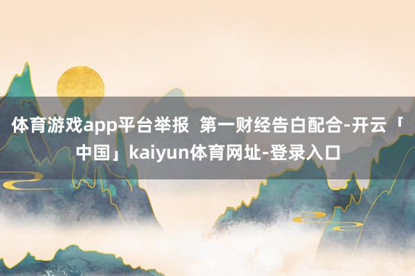 体育游戏app平台举报  第一财经告白配合-开云「中国」kaiyun体育网址-登录入口