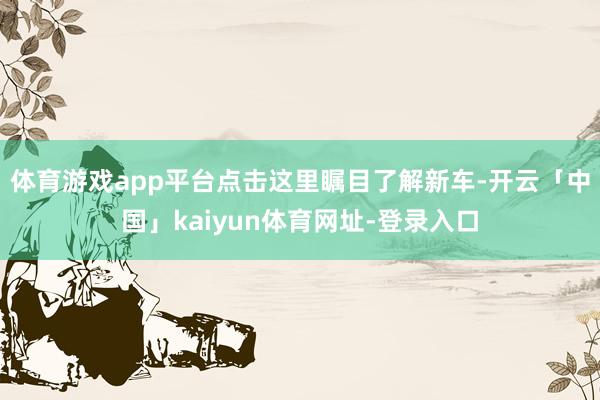 体育游戏app平台点击这里瞩目了解新车-开云「中国」kaiyun体育网址-登录入口