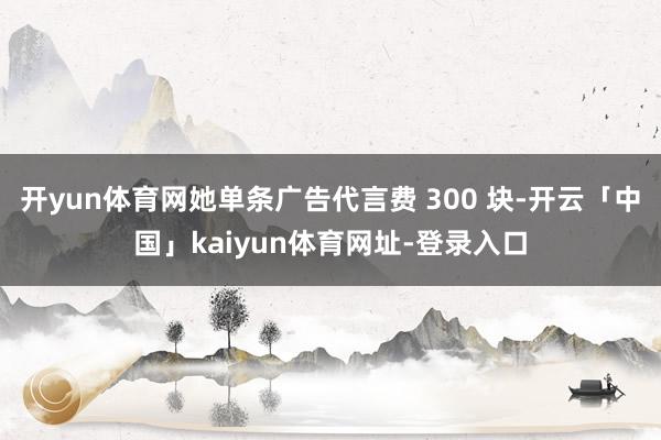 开yun体育网她单条广告代言费 300 块-开云「中国」kaiyun体育网址-登录入口