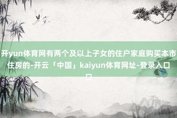 开yun体育网有两个及以上子女的住户家庭购买本市住房的-开云「中国」kaiyun体育网址-登录入口