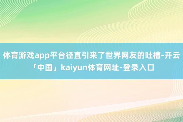 体育游戏app平台径直引来了世界网友的吐槽-开云「中国」kaiyun体育网址-登录入口