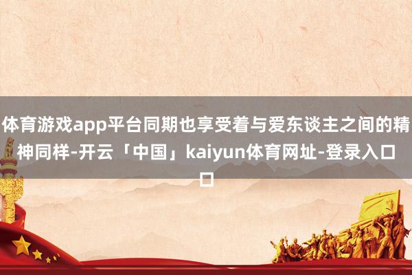 体育游戏app平台同期也享受着与爱东谈主之间的精神同样-开云「中国」kaiyun体育网址-登录入口