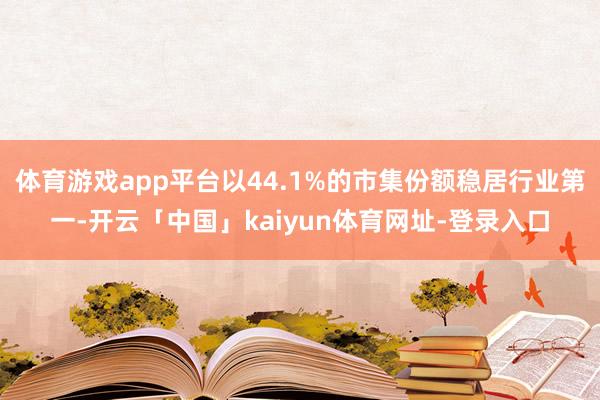 体育游戏app平台以44.1%的市集份额稳居行业第一-开云「中国」kaiyun体育网址-登录入口