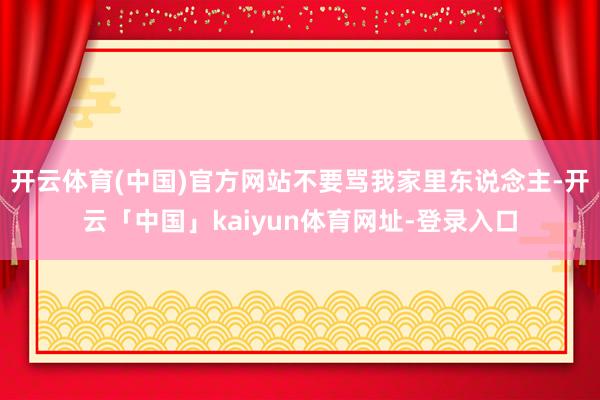 开云体育(中国)官方网站不要骂我家里东说念主-开云「中国」kaiyun体育网址-登录入口