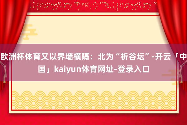 欧洲杯体育又以界墙横隔：北为“祈谷坛”-开云「中国」kaiyun体育网址-登录入口