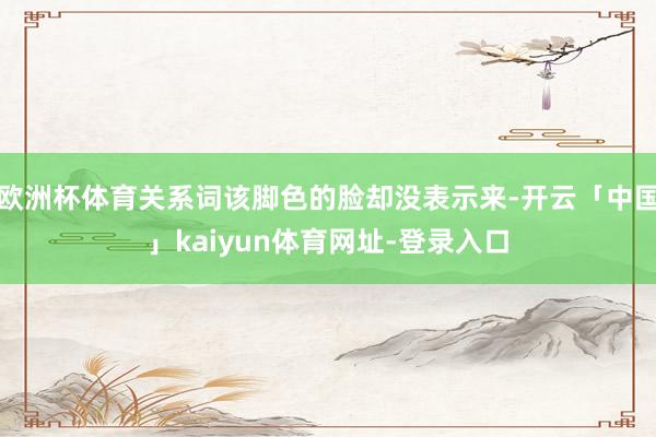欧洲杯体育关系词该脚色的脸却没表示来-开云「中国」kaiyun体育网址-登录入口
