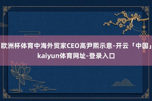 欧洲杯体育中海外贸家CEO高尹熙示意-开云「中国」kaiyun体育网址-登录入口