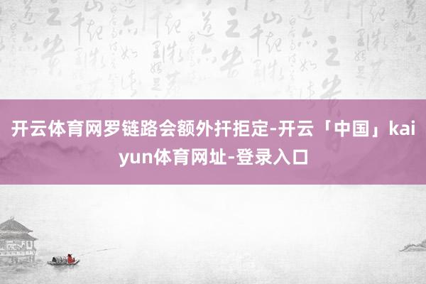开云体育网罗链路会额外扞拒定-开云「中国」kaiyun体育网址-登录入口