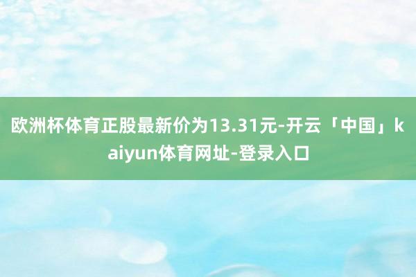 欧洲杯体育正股最新价为13.31元-开云「中国」kaiyun体育网址-登录入口