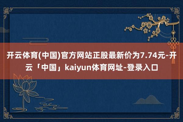 开云体育(中国)官方网站正股最新价为7.74元-开云「中国」kaiyun体育网址-登录入口