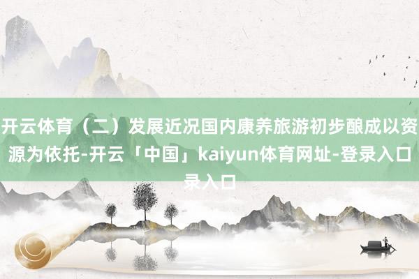 开云体育（二）发展近况国内康养旅游初步酿成以资源为依托-开云「中国」kaiyun体育网址-登录入口
