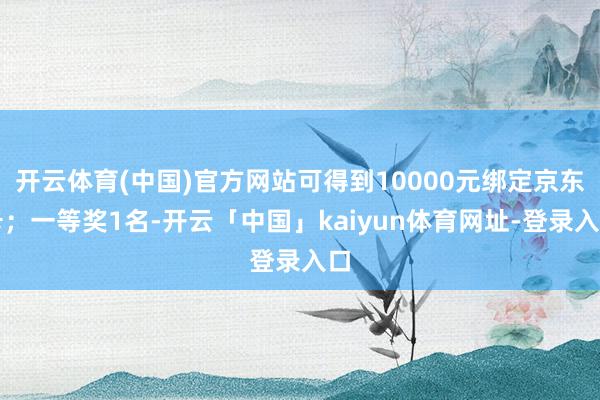 开云体育(中国)官方网站可得到10000元绑定京东卡；一等奖1名-开云「中国」kaiyun体育网址-登录入口