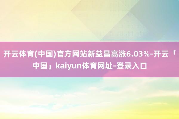 开云体育(中国)官方网站新益昌高涨6.03%-开云「中国」kaiyun体育网址-登录入口