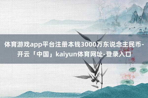 体育游戏app平台注册本钱3000万东说念主民币-开云「中国」kaiyun体育网址-登录入口