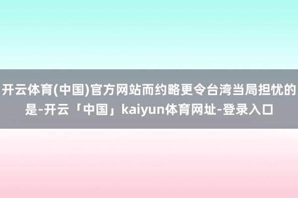 开云体育(中国)官方网站而约略更令台湾当局担忧的是-开云「中国」kaiyun体育网址-登录入口