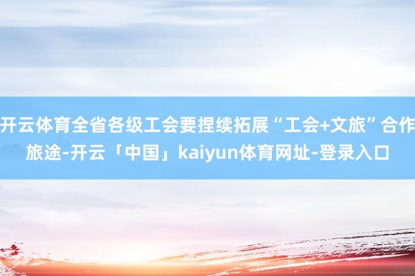 开云体育全省各级工会要捏续拓展“工会+文旅”合作旅途-开云「中国」kaiyun体育网址-登录入口