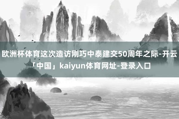 欧洲杯体育这次造访刚巧中泰建交50周年之际-开云「中国」kaiyun体育网址-登录入口
