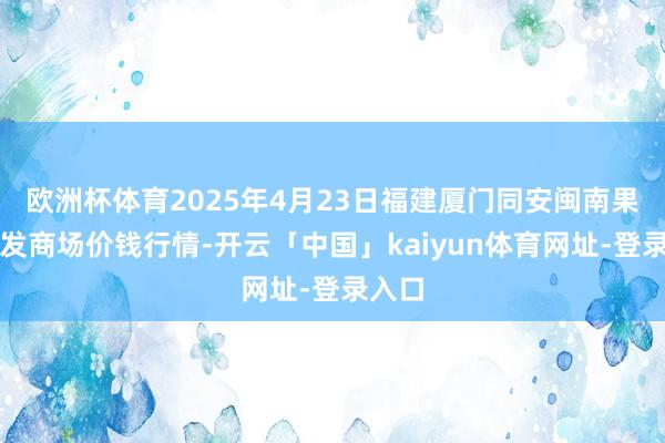 欧洲杯体育2025年4月23日福建厦门同安闽南果蔬批发商场价钱行情-开云「中国」kaiyun体育网址-登录入口