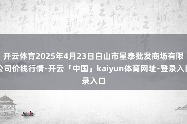 开云体育2025年4月23日白山市星泰批发商场有限公司价钱行情-开云「中国」kaiyun体育网址-登录入口