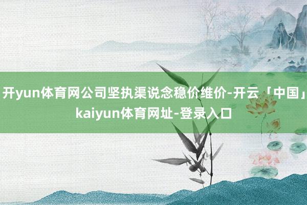 开yun体育网公司坚执渠说念稳价维价-开云「中国」kaiyun体育网址-登录入口