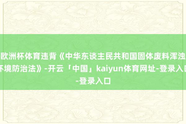 欧洲杯体育违背《中华东谈主民共和国固体废料浑浊环境防治法》-开云「中国」kaiyun体育网址-登录入口