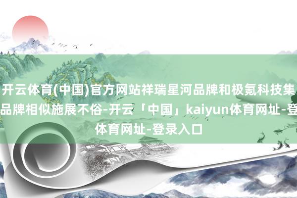 开云体育(中国)官方网站祥瑞星河品牌和极氪科技集团等子品牌相似施展不俗-开云「中国」kaiyun体育网址-登录入口