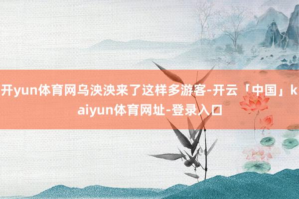 开yun体育网乌泱泱来了这样多游客-开云「中国」kaiyun体育网址-登录入口