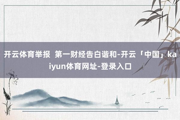 开云体育举报 第一财经告白谐和-开云「中国」kaiyun体育网址-登录入口
