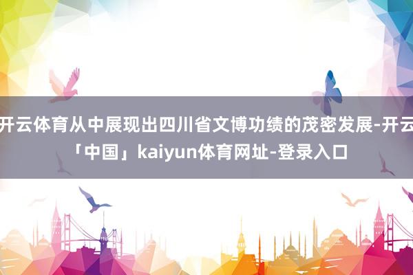 开云体育从中展现出四川省文博功绩的茂密发展-开云「中国」kaiyun体育网址-登录入口