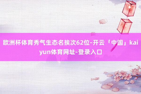 欧洲杯体育秀气生态名挨次62位-开云「中国」kaiyun体育网址-登录入口