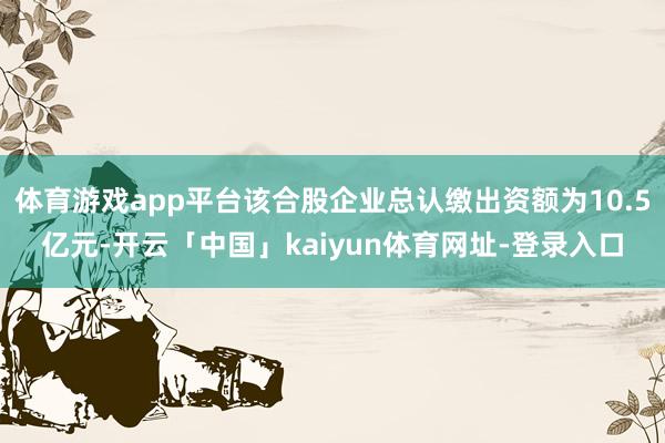 体育游戏app平台该合股企业总认缴出资额为10.5亿元-开云「中国」kaiyun体育网址-登录入口