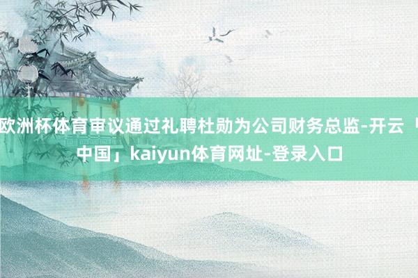 欧洲杯体育审议通过礼聘杜勋为公司财务总监-开云「中国」kaiyun体育网址-登录入口