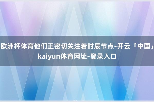 欧洲杯体育他们正密切关注着时辰节点-开云「中国」kaiyun体育网址-登录入口