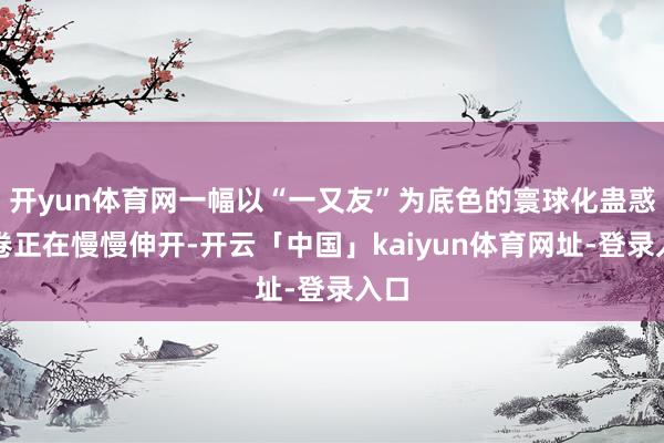 开yun体育网一幅以“一又友”为底色的寰球化蛊惑画卷正在慢慢伸开-开云「中国」kaiyun体育网址-登录入口