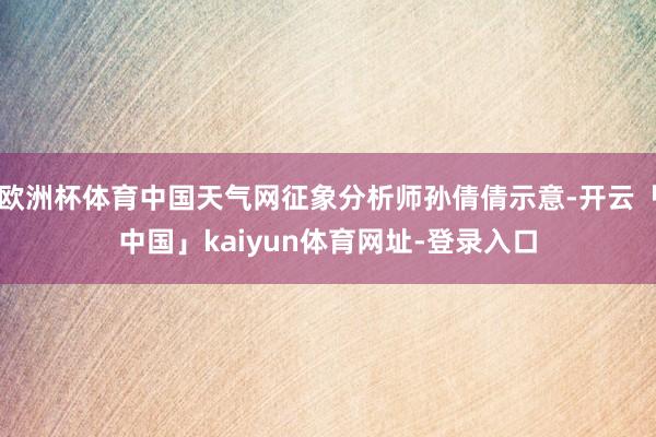 欧洲杯体育中国天气网征象分析师孙倩倩示意-开云「中国」kaiyun体育网址-登录入口