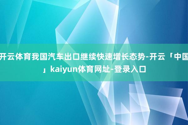 开云体育我国汽车出口继续快速增长态势-开云「中国」kaiyun体育网址-登录入口