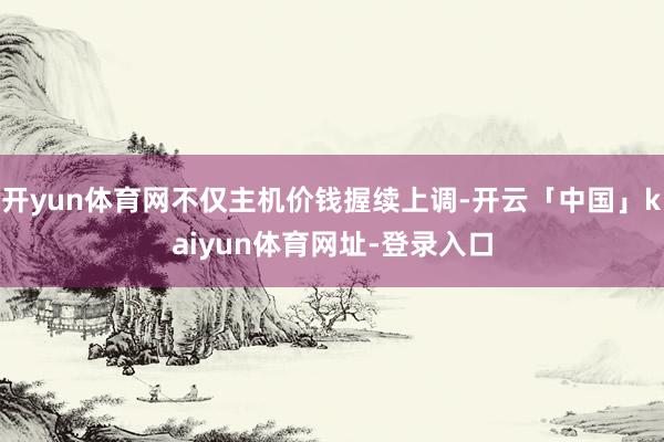 开yun体育网不仅主机价钱握续上调-开云「中国」kaiyun体育网址-登录入口