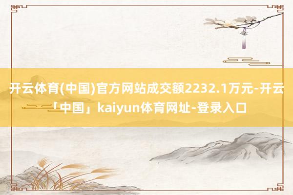 开云体育(中国)官方网站成交额2232.1万元-开云「中国」kaiyun体育网址-登录入口