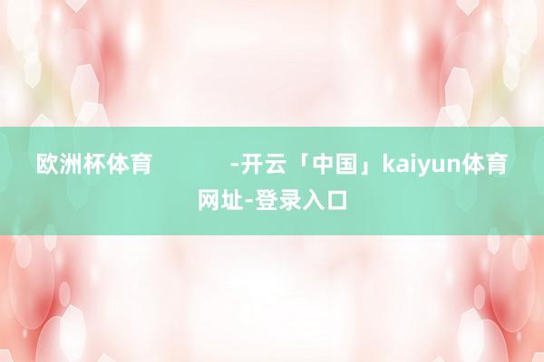 欧洲杯体育 -开云「中国」kaiyun体育网址-登录入口
