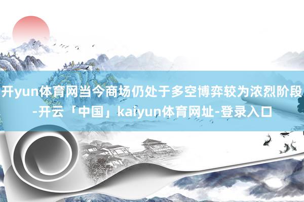 开yun体育网当今商场仍处于多空博弈较为浓烈阶段-开云「中国」kaiyun体育网址-登录入口