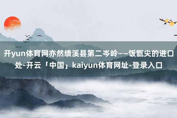 开yun体育网亦然绩溪县第二岑岭——饭甑尖的进口处-开云「中国」kaiyun体育网址-登录入口