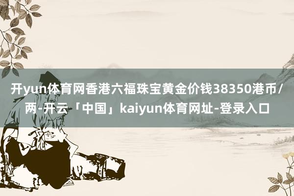 开yun体育网香港六福珠宝黄金价钱38350港币/两-开云「中国」kaiyun体育网址-登录入口