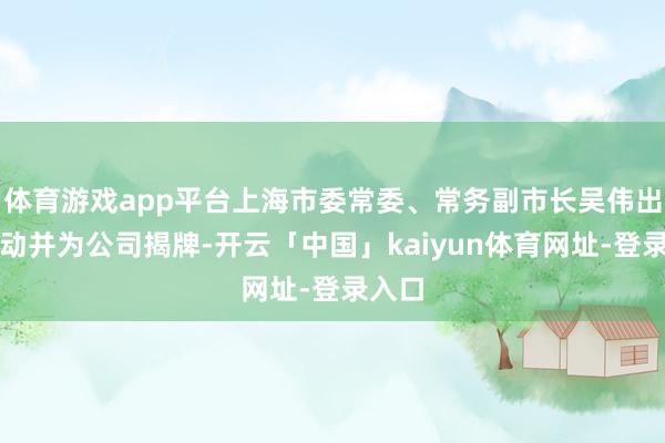 体育游戏app平台上海市委常委、常务副市长吴伟出席活动并为公司揭牌-开云「中国」kaiyun体育网址-登录入口