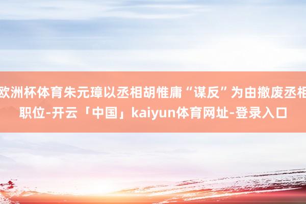 欧洲杯体育朱元璋以丞相胡惟庸“谋反”为由撤废丞相职位-开云「中国」kaiyun体育网址-登录入口