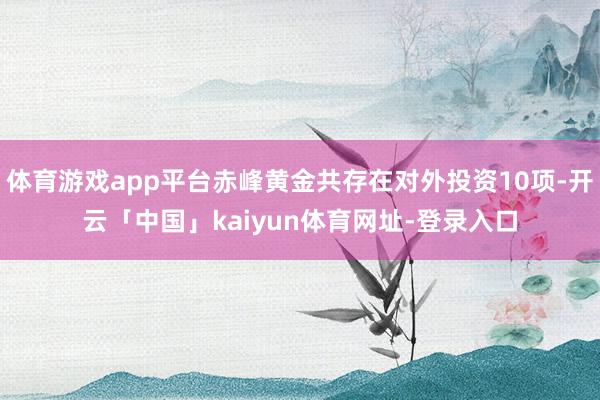 体育游戏app平台赤峰黄金共存在对外投资10项-开云「中国」kaiyun体育网址-登录入口
