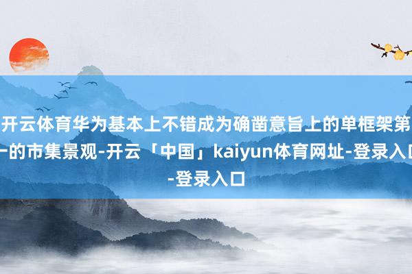开云体育华为基本上不错成为确凿意旨上的单框架第一的市集景观-开云「中国」kaiyun体育网址-登录入口